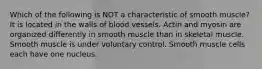 Which of the following is NOT a characteristic of smooth muscle? It is located in the walls of blood vessels. Actin and myosin are organized differently in smooth muscle than in skeletal muscle. Smooth muscle is under voluntary control. Smooth muscle cells each have one nucleus.