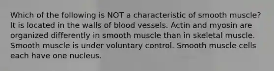 Which of the following is NOT a characteristic of smooth muscle? It is located in the walls of blood vessels. Actin and myosin are organized differently in smooth muscle than in skeletal muscle. Smooth muscle is under voluntary control. Smooth muscle cells each have one nucleus.