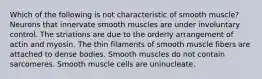 Which of the following is not characteristic of smooth muscle? Neurons that innervate smooth muscles are under involuntary control. The striations are due to the orderly arrangement of actin and myosin. The thin filaments of smooth muscle fibers are attached to dense bodies. Smooth muscles do not contain sarcomeres. Smooth muscle cells are uninucleate.