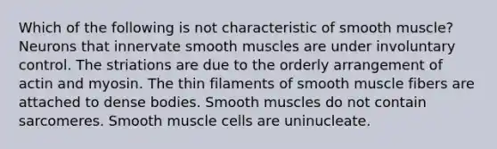 Which of the following is not characteristic of smooth muscle? Neurons that innervate smooth muscles are under involuntary control. The striations are due to the orderly arrangement of actin and myosin. The thin filaments of smooth muscle fibers are attached to dense bodies. Smooth muscles do not contain sarcomeres. Smooth muscle cells are uninucleate.