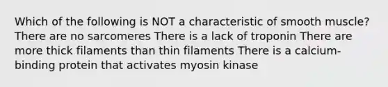 Which of the following is NOT a characteristic of smooth muscle? There are no sarcomeres There is a lack of troponin There are more thick filaments than thin filaments There is a calcium-binding protein that activates myosin kinase