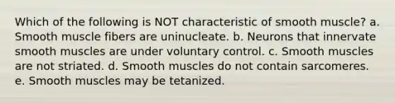 Which of the following is NOT characteristic of smooth muscle? a. Smooth muscle fibers are uninucleate. b. Neurons that innervate smooth muscles are under voluntary control. c. Smooth muscles are not striated. d. Smooth muscles do not contain sarcomeres. e. Smooth muscles may be tetanized.