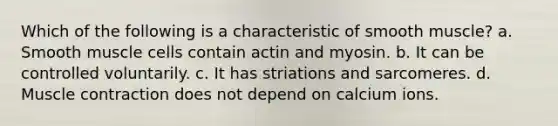 Which of the following is a characteristic of smooth muscle? a. Smooth muscle cells contain actin and myosin. b. It can be controlled voluntarily. c. It has striations and sarcomeres. d. Muscle contraction does not depend on calcium ions.