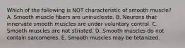 Which of the following is NOT characteristic of smooth muscle? A. Smooth muscle fibers are uninucleate. B. Neurons that innervate smooth muscles are under voluntary control. C. Smooth muscles are not striated. D. Smooth muscles do not contain sarcomeres. E. Smooth muscles may be tetanized.