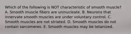 Which of the following is NOT characteristic of smooth muscle? A. Smooth muscle fibers are uninucleate. B. Neurons that innervate smooth muscles are under voluntary control. C. Smooth muscles are not striated. D. Smooth muscles do not contain sarcomeres. E. Smooth muscles may be tetanized.