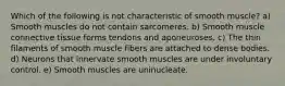 Which of the following is not characteristic of smooth muscle? a) Smooth muscles do not contain sarcomeres. b) Smooth muscle connective tissue forms tendons and aponeuroses. c) The thin filaments of smooth muscle fibers are attached to dense bodies. d) Neurons that innervate smooth muscles are under involuntary control. e) Smooth muscles are uninucleate.