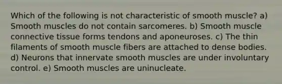 Which of the following is not characteristic of smooth muscle? a) Smooth muscles do not contain sarcomeres. b) Smooth muscle connective tissue forms tendons and aponeuroses. c) The thin filaments of smooth muscle fibers are attached to dense bodies. d) Neurons that innervate smooth muscles are under involuntary control. e) Smooth muscles are uninucleate.