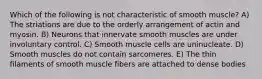 Which of the following is not characteristic of smooth muscle? A) The striations are due to the orderly arrangement of actin and myosin. B) Neurons that innervate smooth muscles are under involuntary control. C) Smooth muscle cells are uninucleate. D) Smooth muscles do not contain sarcomeres. E) The thin filaments of smooth muscle fibers are attached to dense bodies