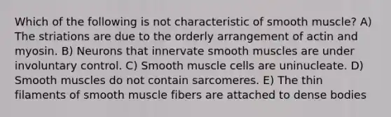 Which of the following is not characteristic of smooth muscle? A) The striations are due to the orderly arrangement of actin and myosin. B) Neurons that innervate smooth muscles are under involuntary control. C) Smooth muscle cells are uninucleate. D) Smooth muscles do not contain sarcomeres. E) The thin filaments of smooth muscle fibers are attached to dense bodies