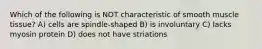 Which of the following is NOT characteristic of smooth muscle tissue? A) cells are spindle-shaped B) is involuntary C) lacks myosin protein D) does not have striations