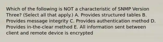 Which of the following is NOT a characteristic of SNMP Version Three? (Select all that apply.) A. Provides structured tables B. Provides message integrity C. Provides authentication method D. Provides in-the-clear method E. All information sent between client and remote device is encrypted