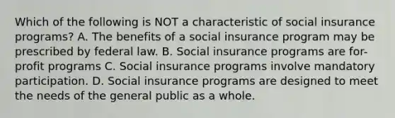 Which of the following is NOT a characteristic of social insurance programs? A. The benefits of a social insurance program may be prescribed by federal law. B. Social insurance programs are for-profit programs C. Social insurance programs involve mandatory participation. D. Social insurance programs are designed to meet the needs of the general public as a whole.