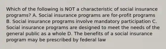 Which of the following is NOT a characteristic of social insurance programs? A. Social insurance programs are for-profit programs B. Social insurance programs involve mandatory participation C. Social insurance programs are designed to meet the needs of the general public as a whole D. The benefits of a social insurance program may be prescribed by federal law