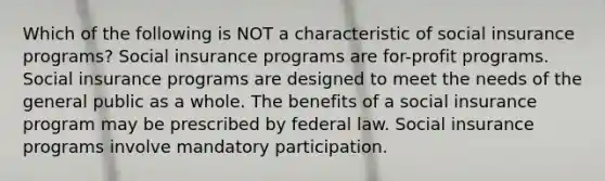 Which of the following is NOT a characteristic of social insurance programs? Social insurance programs are for-profit programs. Social insurance programs are designed to meet the needs of the general public as a whole. The benefits of a social insurance program may be prescribed by federal law. Social insurance programs involve mandatory participation.