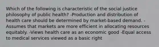 Which of the following is characteristic of the social justice philosophy of public health? -Production and distribution of health care should be determined by market-based demand. -Assumes that markets are more efficient in allocating resources equitably. -Views health care as an economic good -Equal access to medical services viewed as a basic right