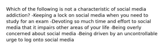 Which of the following is not a characteristic of social media addiction? -Keeping a lock on social media when you need to study for an exam -Devoting so much time and effort to social media that it impairs other areas of your life -Being overly concerned about social media -Being driven by an uncontrollable urge to log onto social media