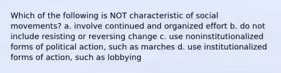 Which of the following is NOT characteristic of <a href='https://www.questionai.com/knowledge/kAXd22OR9c-social-movements' class='anchor-knowledge'>social movements</a>? a. involve continued and organized effort b. do not include resisting or reversing change c. use noninstitutionalized forms of political action, such as marches d. use institutionalized forms of action, such as lobbying