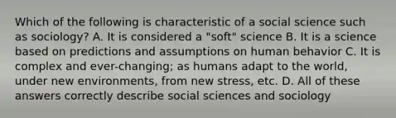 Which of the following is characteristic of a social science such as sociology? A. It is considered a "soft" science B. It is a science based on predictions and assumptions on human behavior C. It is complex and ever-changing; as humans adapt to the world, under new environments, from new stress, etc. D. All of these answers correctly describe social sciences and sociology