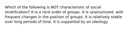 Which of the following is NOT characteristic of social stratification? It is a rank order of groups. It is unstructured, with frequent changes in the position of groups. It is relatively stable over long periods of time. It is supported by an ideology.