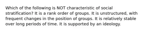 Which of the following is NOT characteristic of social stratification? It is a rank order of groups. It is unstructured, with frequent changes in the position of groups. It is relatively stable over long periods of time. It is supported by an ideology.