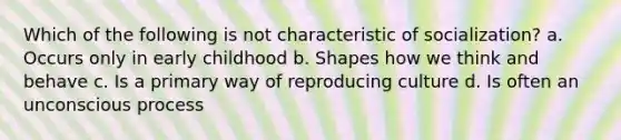 Which of the following is not characteristic of socialization? a. Occurs only in early childhood b. Shapes how we think and behave c. Is a primary way of reproducing culture d. Is often an unconscious process