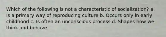 Which of the following is not a characteristic of socialization? a. Is a primary way of reproducing culture b. Occurs only in early childhood c. Is often an unconscious process d. Shapes how we think and behave