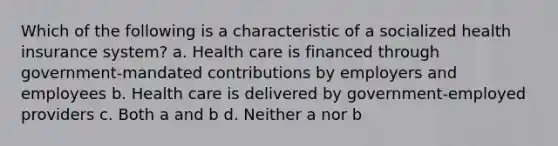 Which of the following is a characteristic of a socialized health insurance system? a. Health care is financed through government-mandated contributions by employers and employees b. Health care is delivered by government-employed providers c. Both a and b d. Neither a nor b