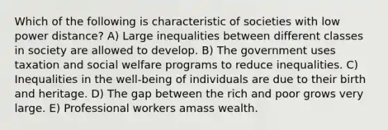 Which of the following is characteristic of societies with low power distance? A) Large inequalities between different classes in society are allowed to develop. B) The government uses taxation and social welfare programs to reduce inequalities. C) Inequalities in the well-being of individuals are due to their birth and heritage. D) The gap between the rich and poor grows very large. E) Professional workers amass wealth.