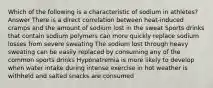 Which of the following is a characteristic of sodium in athletes? Answer There is a direct correlation between heat-induced cramps and the amount of sodium lost in the sweat Sports drinks that contain sodium polymers can more quickly replace sodium losses from severe sweating The sodium lost through heavy sweating can be easily replaced by consuming any of the common sports drinks Hyponatremia is more likely to develop when water intake during intense exercise in hot weather is withheld and salted snacks are consumed