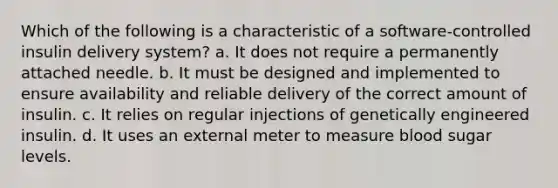 Which of the following is a characteristic of a software-controlled insulin delivery system? a. It does not require a permanently attached needle. b. It must be designed and implemented to ensure availability and reliable delivery of the correct amount of insulin. c. It relies on regular injections of genetically engineered insulin. d. It uses an external meter to measure blood sugar levels.