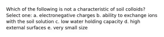 Which of the following is not a characteristic of soil colloids? Select one: a. electronegative charges b. ability to exchange ions with the soil solution c. low water holding capacity d. high external surfaces e. very small size