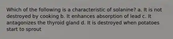 Which of the following is a characteristic of solanine? a. It is not destroyed by cooking b. It enhances absorption of lead c. It antagonizes the thyroid gland d. It is destroyed when potatoes start to sprout