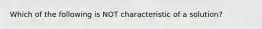 Which of the following is NOT characteristic of a solution?
