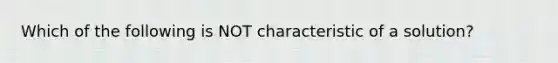 Which of the following is NOT characteristic of a solution?