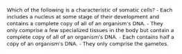 Which of the following is a characteristic of somatic cells? - Each includes a nucleus at some stage of their development and contains a complete copy of all of an organism's DNA. - They only comprise a few specialized tissues in the body but contain a complete copy of all of an organism's DNA. - Each contains half a copy of an organism's DNA. - They only comprise the gametes.