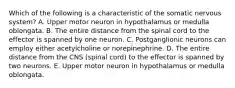 Which of the following is a characteristic of the somatic nervous system? A. Upper motor neuron in hypothalamus or medulla oblongata. B. The entire distance from the spinal cord to the effector is spanned by one neuron. C. Postganglionic neurons can employ either acetylcholine or norepinephrine. D. The entire distance from the CNS (spinal cord) to the effector is spanned by two neurons. E. Upper motor neuron in hypothalamus or medulla oblongata.