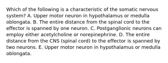 Which of the following is a characteristic of the somatic nervous system? A. Upper motor neuron in hypothalamus or medulla oblongata. B. The entire distance from the spinal cord to the effector is spanned by one neuron. C. Postganglionic neurons can employ either acetylcholine or norepinephrine. D. The entire distance from the CNS (spinal cord) to the effector is spanned by two neurons. E. Upper motor neuron in hypothalamus or medulla oblongata.