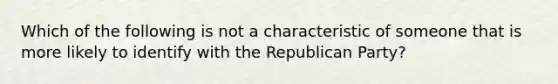 Which of the following is not a characteristic of someone that is more likely to identify with the Republican Party?