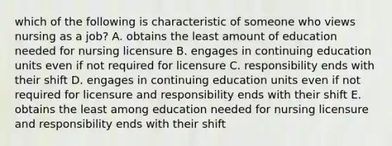 which of the following is characteristic of someone who views nursing as a job? A. obtains the least amount of education needed for nursing licensure B. engages in continuing education units even if not required for licensure C. responsibility ends with their shift D. engages in continuing education units even if not required for licensure and responsibility ends with their shift E. obtains the least among education needed for nursing licensure and responsibility ends with their shift