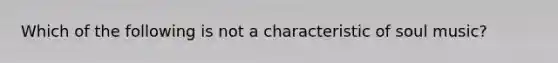 Which of the following is not a characteristic of soul music?