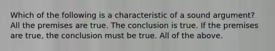 Which of the following is a characteristic of a sound argument? All the premises are true. The conclusion is true. If the premises are true, the conclusion must be true. All of the above.