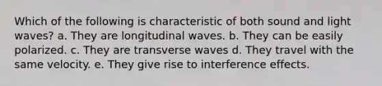 Which of the following is characteristic of both sound and light waves? a. They are longitudinal waves. b. They can be easily polarized. c. They are transverse waves d. They travel with the same velocity. e. They give rise to interference effects.