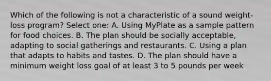 Which of the following is not a characteristic of a sound weight-loss program? Select one: A. Using MyPlate as a sample pattern for food choices. B. The plan should be socially acceptable, adapting to social gatherings and restaurants. C. Using a plan that adapts to habits and tastes. D. The plan should have a minimum weight loss goal of at least 3 to 5 pounds per week