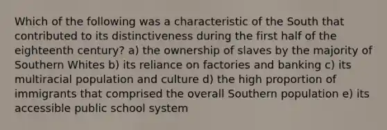 Which of the following was a characteristic of the South that contributed to its distinctiveness during the first half of the eighteenth century? a) the ownership of slaves by the majority of Southern Whites b) its reliance on factories and banking c) its multiracial population and culture d) the high proportion of immigrants that comprised the overall Southern population e) its accessible public school system