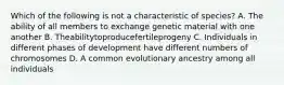 Which of the following is not a characteristic of species? A. The ability of all members to exchange genetic material with one another B. Theabilitytoproducefertileprogeny C. Individuals in different phases of development have different numbers of chromosomes D. A common evolutionary ancestry among all individuals