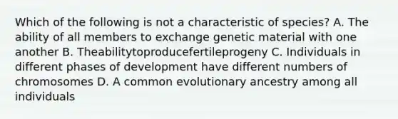 Which of the following is not a characteristic of species? A. The ability of all members to exchange genetic material with one another B. Theabilitytoproducefertileprogeny C. Individuals in different phases of development have different numbers of chromosomes D. A common evolutionary ancestry among all individuals