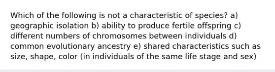 Which of the following is not a characteristic of species? a) geographic isolation b) ability to produce fertile offspring c) different numbers of chromosomes between individuals d) common evolutionary ancestry e) shared characteristics such as size, shape, color (in individuals of the same life stage and sex)