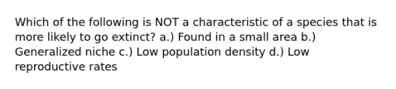 Which of the following is NOT a characteristic of a species that is more likely to go extinct? a.) Found in a small area b.) Generalized niche c.) Low population density d.) Low reproductive rates