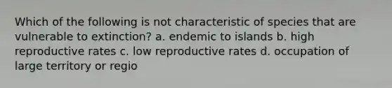 Which of the following is not characteristic of species that are vulnerable to extinction? a. endemic to islands b. high reproductive rates c. low reproductive rates d. occupation of large territory or regio