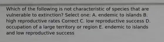 Which of the following is not characteristic of species that are vulnerable to extinction? Select one: A. endemic to islands B. high reproductive rates Correct C. low reproductive success D. occupation of a large territory or region E. endemic to islands and low reproductive success